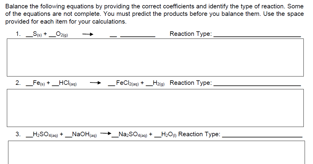 Balance the following equations by providing the correct coefficients and identify the type of reaction. Some
of the equations are not complete. You must predict the products before you balance them. Use the space
provided for each item for your calculations.
1.
Ss) +
O2(g)
Reaction Type:
2.
Fe(s) +
HCl(aq)
FeCl2{aq) +
H2(g) Reaction Type:
3. _H2SO4(aq) + _NaOH(aq) →
_NazSO4(aq) + _H2Ow Reaction Type:
