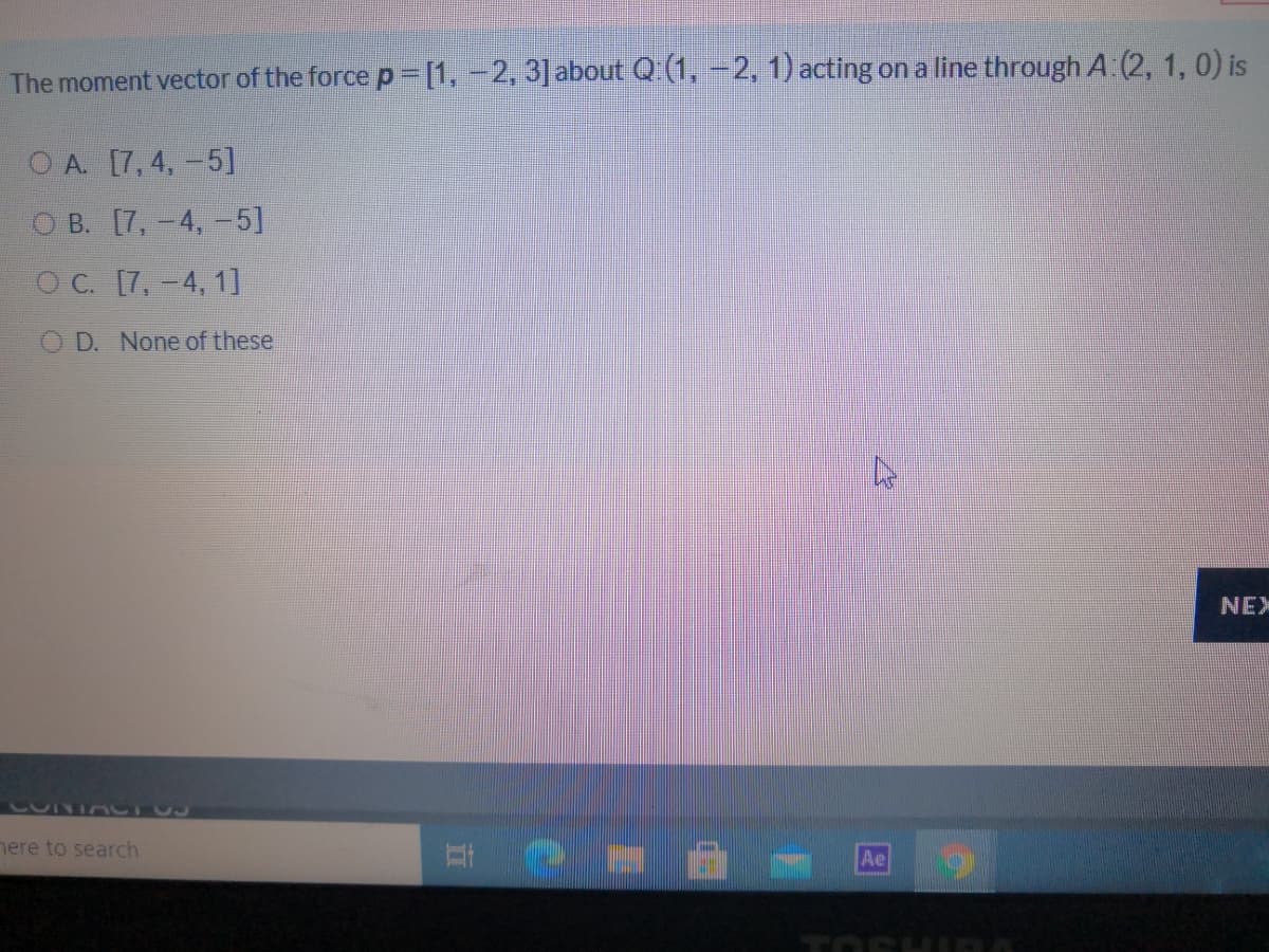 The moment vector of the force p =[1, -2, 3] about Q (1, -2, 1) acting on a line through A:(2, 1, 0) is
O A. [7, 4, -5]
O B. [7,-4, -5]
O C. [7,-4, 1]
O D. None of these
NEX
nere to search
Ae
TOSH
