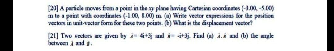 [20] A particle moves from a point in the xy plane having Cartesian coordinates (-3.00, -5.00)
m to a point with coordinates (-1.00, 8.00) m. (a) Write vector expressions for the position
vectors in unit-vector form for these two points. (b) What is the displacement vector?
[21] Two vectors are given by i 4i+3j and = -i+3j. Find (a) i.B and (b) the angle
between i and i.
