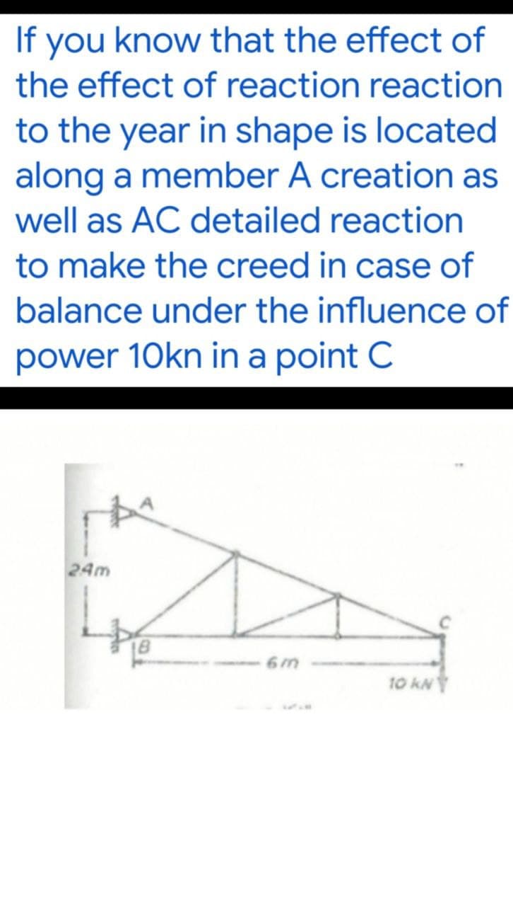 If you know that the effect of
the effect of reaction reaction
to the year in shape is located
along a member A creation as
well as AC detailed reaction
to make the creed in case of
balance under the influence of
power 10kn in a point C
24m
A
6m
10 kN