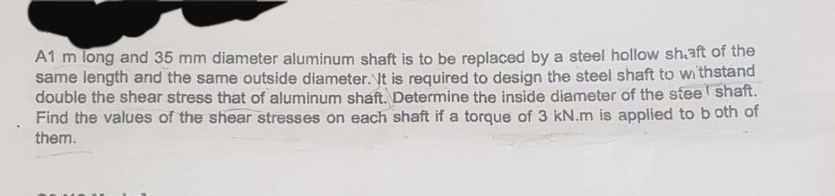 A1 m long and 35 mm diameter aluminum shaft is to be replaced by a steel hollow shaft of the
same length and the same outside diameter. It is required to design the steel shaft to withstand
double the shear stress that of aluminum shaft. Determine the inside diameter of the stee shaft.
Find the values of the shear stresses on each shaft if a torque of 3 kN.m is applied to both of
them.
