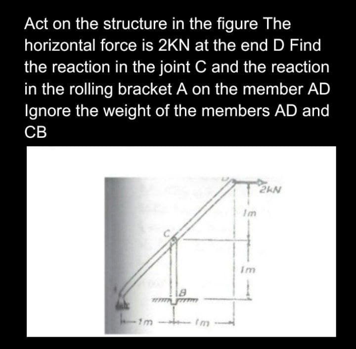 Act on the structure in the figure The
horizontal force is 2KN at the end D Find
the reaction in the joint C and the reaction
in the rolling bracket A on the member AD
Ignore the weight of the members AD and
CB
2KN
dal
1m
18
Im
Im