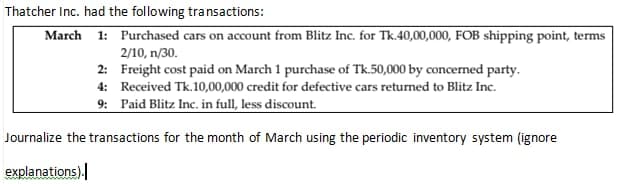 Thatcher Inc. had the following transactions:
March 1: Purchased cars on account from Blitz Inc. for Tk.40,00,000, FOB shipping point, terms
2/10, n/30.
2:
Freight cost paid on March 1 purchase of Tk.50,000 by concerned party.
4: Received Tk.10,00,000 credit for defective cars returned to Blitz Inc.
9: Paid Blitz Inc. in full, less discount.
Journalize the transactions for the month of March using the periodic inventory system (ignore
explanations).