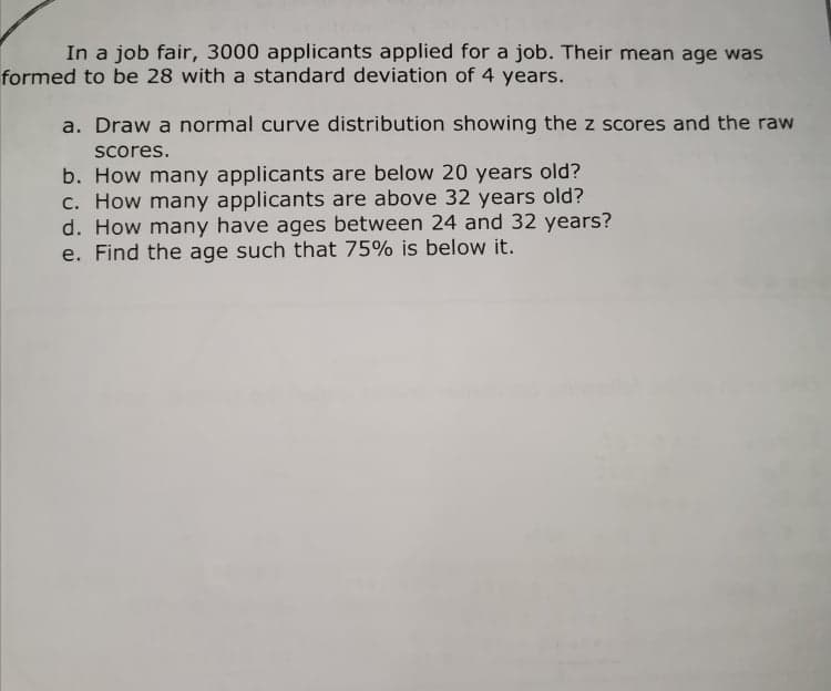 In a job fair, 3000 applicants applied for a job. Their mean age was
formed to be 28 with a standard deviation of 4 years.
a. Draw a normal curve distribution showing the z scores and the raw
Scores.
b. How many applicants are below 20 years old?
c. How many applicants are above 32 years old?
d. How many have ages between 24 and 32 years?
e. Find the age such that 75% is below it.
