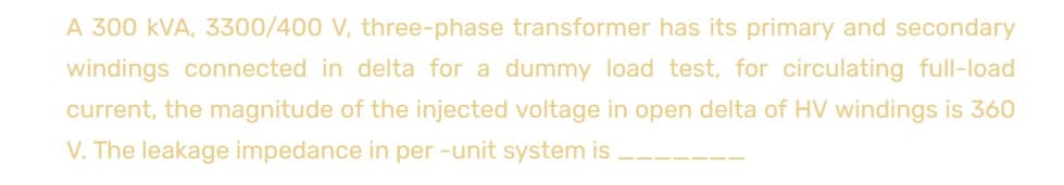 A 300 kVA, 3300/400 V, three-phase transformer has its primary and secondary
windings connected in delta for a dummy load test, for circulating full-load
current, the magnitude of the injected voltage in open delta of HV windings is 360
V. The leakage impedance in per-unit system is