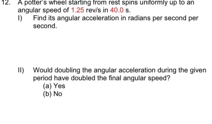 12.
A potter's wheel starting from rest spins uniformly up to an
angular speed of 1.25 rev/s in 40.0 s.
Find its angular acceleration in radians per second per
I)
second.
II)
Would doubling the angular acceleration during the given
period have doubled the final angular speed?
(a) Yes
(b) No
