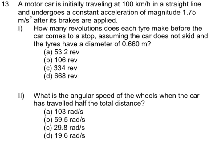 13. A motor car is initially traveling at 100 km/h in a straight line
and undergoes a constant acceleration of magnitude 1.75
m/s? after its brakes are applied.
I)
How many revolutions does each tyre make before the
car comes to a stop, assuming the car does not skid and
the tyres have a diameter of 0.660 m?
(a) 53.2 rev
(b) 106 rev
(c) 334 rev
(d) 668 rev
I)
What is the angular speed of the wheels when the car
has travelled half the total distance?
(а) 103 rad/s
(b) 59.5 rad/s
(c) 29.8 rad/s
(d) 19.6 rad/s

