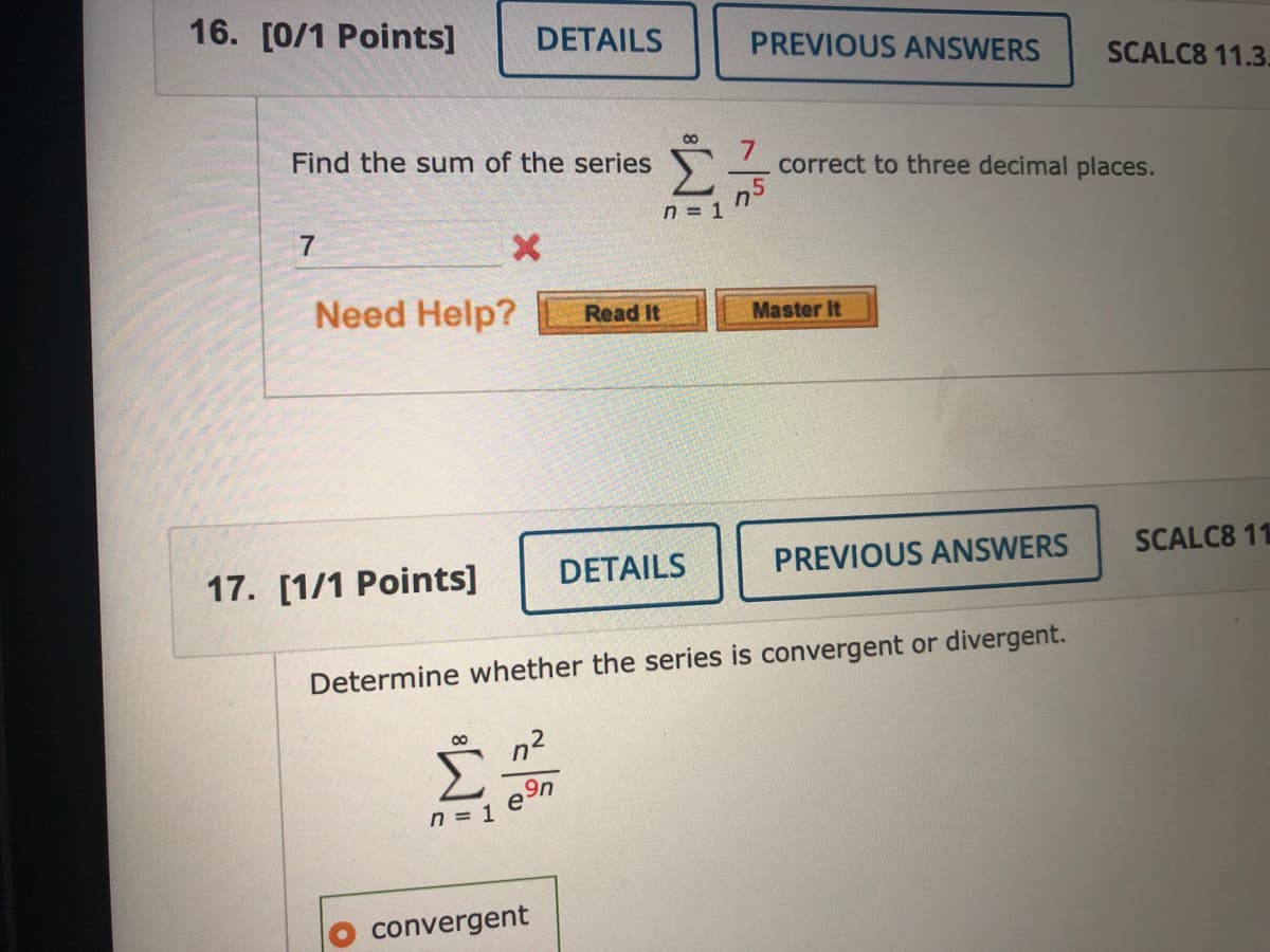 16. [0/1 Points]
DETAILS
PREVIOUS ANSWERS
SCALC8 11.3.
Find the sum of the series
7.
correct to three decimal places.
n = 1
7
Need Help?
Master It
Read It
17. [1/1 Points]
DETAILS
PREVIOUS ANSWERS
SCALC8 11
Determine whether the series is convergent or divergent.
n2
e9n
n = 1
convergent
