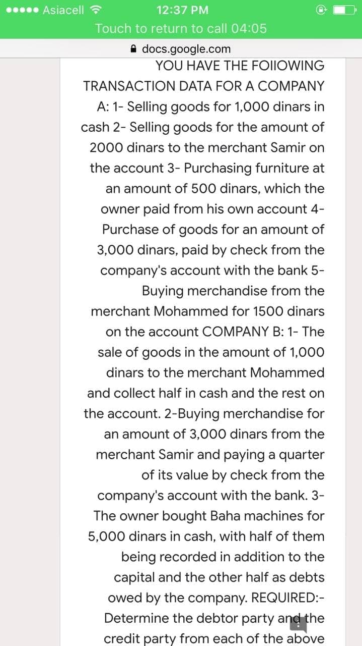 Asiacell ?
12:37 PM
Touch to return to call 04:05
A docs.google.com
YOU HAVE THE FOIIOWING
TRANSACTION DATA FORA COMPANY
A: 1- Selling goods for 1,000 dinars in
cash 2- Selling goods for the amount of
2000 dinars to the merchant Samir on
the account 3- Purchasing furniture at
an amount of 500 dinars, which the
owner paid from his own account 4-
Purchase of goods for an amount of
3,000 dinars, paid by check from the
company's account with the bank 5-
Buying merchandise from the
merchant Mohammed for 1500 dinars
on the account COMPANY B: 1- The
sale of goods in the amount of 1,000
dinars to the merchant Mohammed
and collect half in cash and the rest on
the account. 2-Buying merchandise for
an amount of 3,000 dinars from the
merchant Samir and paying a quarter
of its value by check from the
company's account with the bank. 3-
The owner bought Baha machines for
5,000 dinars in cash, with half of them
being recorded in addition to the
capital and the other half as debts
owed by the company. REQUIRED:-
Determine the debtor party and the
credit party from each of the above
