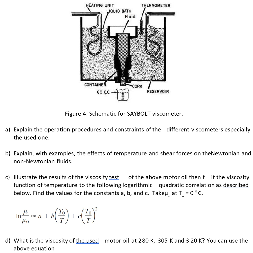 HEATING UNIT
THERMOMETER
LIQUID BATH
Fluid
CONTAINER
CORK
60 CC-
RESERVOIR
Figure 4: Schematic for SAYBOLT viscometer.
a) Explain the operation procedures and constraints of the different viscometers especially
the used one.
b) Explain, with examples, the effects of temperature and shear forces on theNewtonian and
non-Newtonian fluids.
c) Illustrate the results of the viscosity test
of the above motor oil then f it the viscosity
function of temperature to the following logarithmic quadratic correlation as described
below. Find the values for the constants a, b, and c. Takeu at T = 0°C.
То
+ c
T
10
In-
= a + b
Mo
T
d) What is the viscosity of the used
above equation
motor oil at 280 K, 305 K and 3 20 K? You can use the
