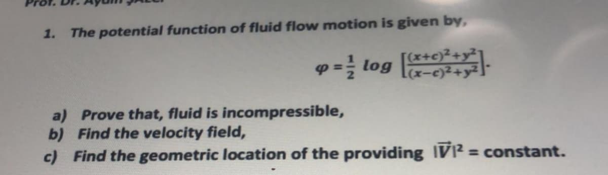 1.
The potential function of fluid flow motion is given by,
[(x+c)2+y²7
p = log la-e)2+y².
a) Prove that, fluid is incompressible,
b) Find the velocity field,
c) Find the geometric location of the providing IV? = constant.
%3D
