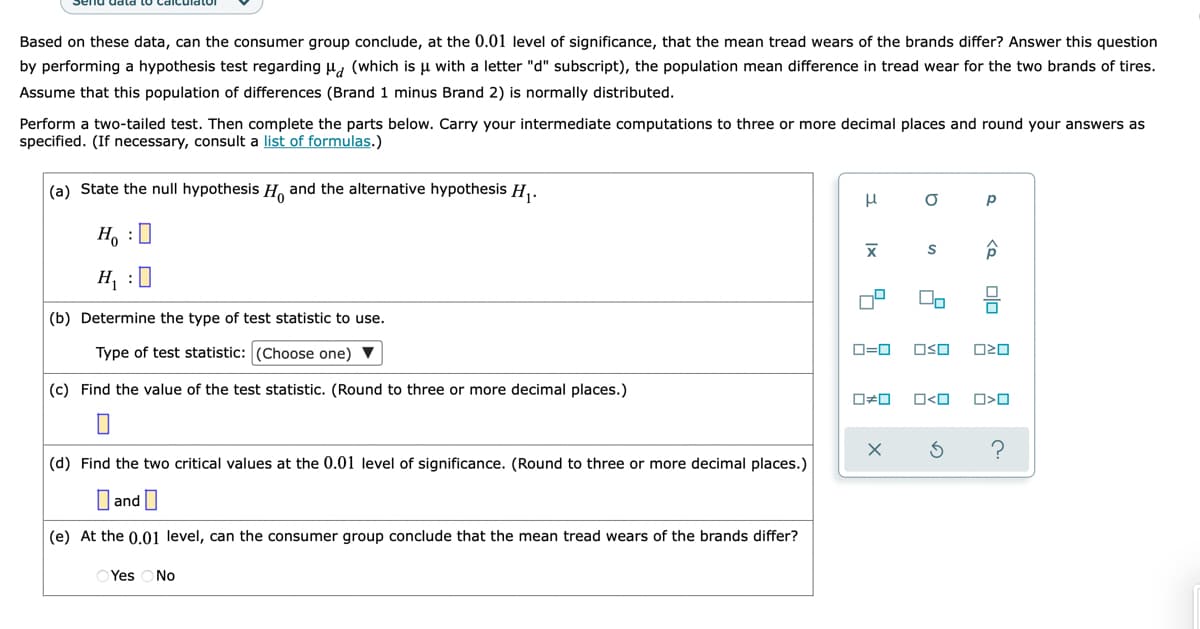 Based on these data, can the consumer group conclude, at the 0.01 level of significance, that the mean tread wears of the brands differ? Answer this question
by performing a hypothesis test regarding u, (which is u with a letter "d" subscript), the population mean difference in tread wear for the two brands of tires.
Assume that this population of differences (Brand 1 minus Brand 2) is normally distributed.
Perform a two-tailed test. Then complete the parts below. Carry your intermediate computations to three or more decimal places and round your answers as
specified. (If necessary, consult a list of formulas.)
(a) State the null hypothesis H, and the alternative hypothesis H,.
Ho :0
H, :0
(b) Determine the type of test statistic to use.
Type of test statistic: (Choose one) V
D=0
OSO
(c) Find the value of the test statistic. (Round to three or more decimal places.)
O<O
(d) Find the two critical values at the 0.01 level of significance. (Round to three or more decimal places.)
and|
(e) At the 0.01 level, can the consumer group conclude that the mean tread wears of the brands differ?
Yes
No
olo
Ix
