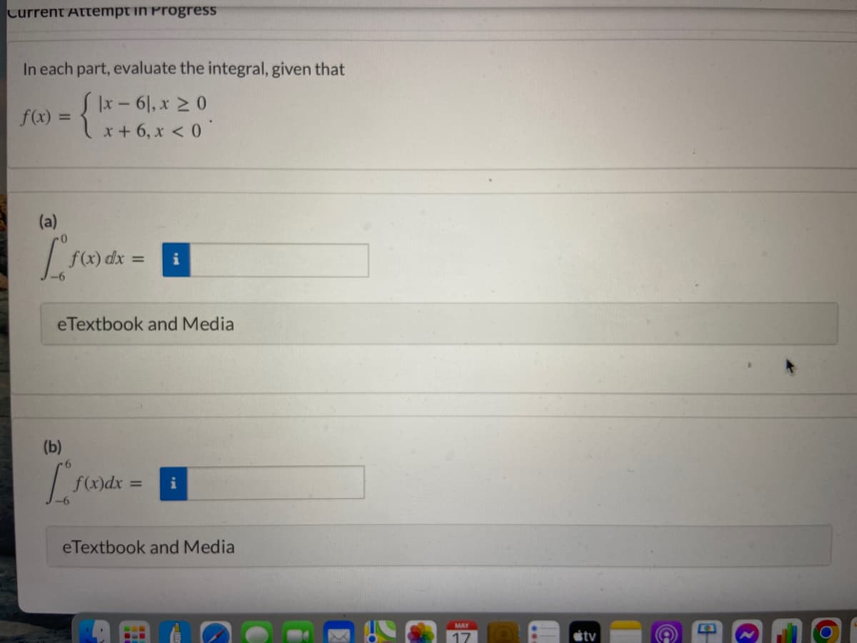 Current Attempt in Progress
In each part, evaluate the integral, given that
|x- 6|, x 2 0
x + 6, x < 0
f(x) =
(a)
f(x) dx =
i
eTextbook and Media
(b)
f(x)dx =
i
eTextbook and Media
étv
