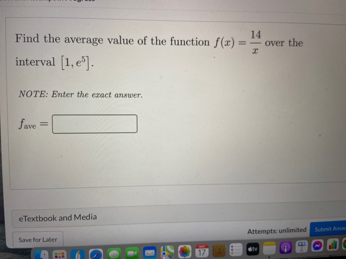 Find the average value of the function f(x).
14
over the
interval 1, e.
NOTE: Enter the exact answer.
fave
eTextbook and Media
Submit Answ
Attempts: unlimited
Save for Later
MAY
étv
17
