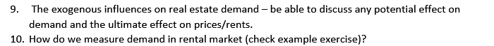 9. The exogenous influences on real estate demand-be able to discuss any potential effect on
demand and the ultimate effect on prices/rents.
10. How do we measure demand in rental market (check example exercise)?