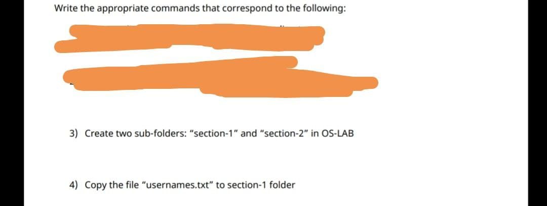Write the appropriate commands that correspond to the following:
3) Create two sub-folders: "section-1" and "section-2" in OS-LAB
4) Copy the file "usernames.txt" to section-1 folder
