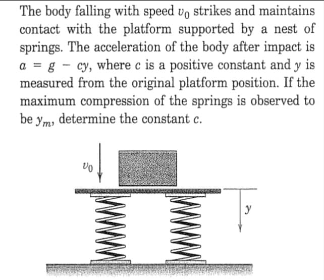 The body falling with speed vo strikes and maintains
contact with the platform supported by a nest of
springs. The acceleration of the body after impact is
a = g - cy, where c is a positive constant and y is
measured from the original platform position. If the
maximum compression of the springs is observed to
be ym, determine the constant c.
%3D
y

