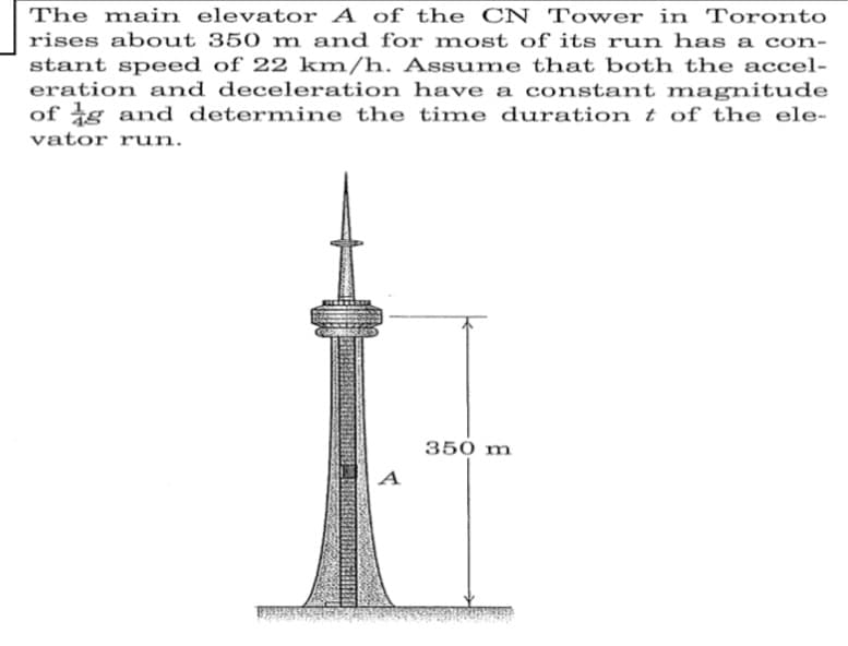 The main elevator A of the CN Tower in Toronto
rises about 350 m and for most of its run has a con-
stant speed of 22 km/h. Assume that both the accel-
eration and deceleration have a constant magnitude
of g and determine the time durationt of the ele-
vator run.
350 m
A
