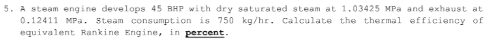 5. A steam engine develops 45 BHP with dry saturated steam at 1.03425 MPa and exhaust at
0.12411 MPa. Steam consumption is 750 kg/hr. Calculate the thermal efficiency of
equivalent Rankine Engine, in percent.
