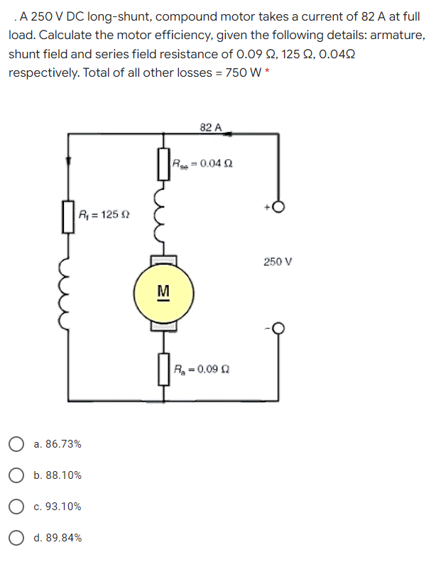 .A 250 V DC long-shunt, compound motor takes a current of 82 A at full
load. Calculate the motor efficiency, given the following details: armature,
shunt field and series field resistance of 0.09 Q, 125 Q, 0.042
respectively. Total of all other losses = 750 W *
82 A
Re = 0.04 Q
R = 125 N
250 V
M
R = 0.09 Q
a. 86.73%
O b. 88.10%
O c. 93.10%
O d. 89.84%

