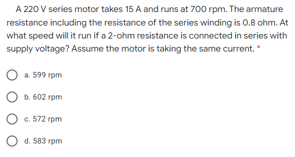 A 220 V series motor takes 15 A and runs at 700 rpm. The armature
resistance including the resistance of the series winding is 0.8 ohm. At
what speed will it run if a 2-ohm resistance is connected in series with
supply voltage? Assume the motor is taking the same current. *
а. 599 гpm
О Б. 602 грpm
с. 572 гpm
Od. 583 гpm
