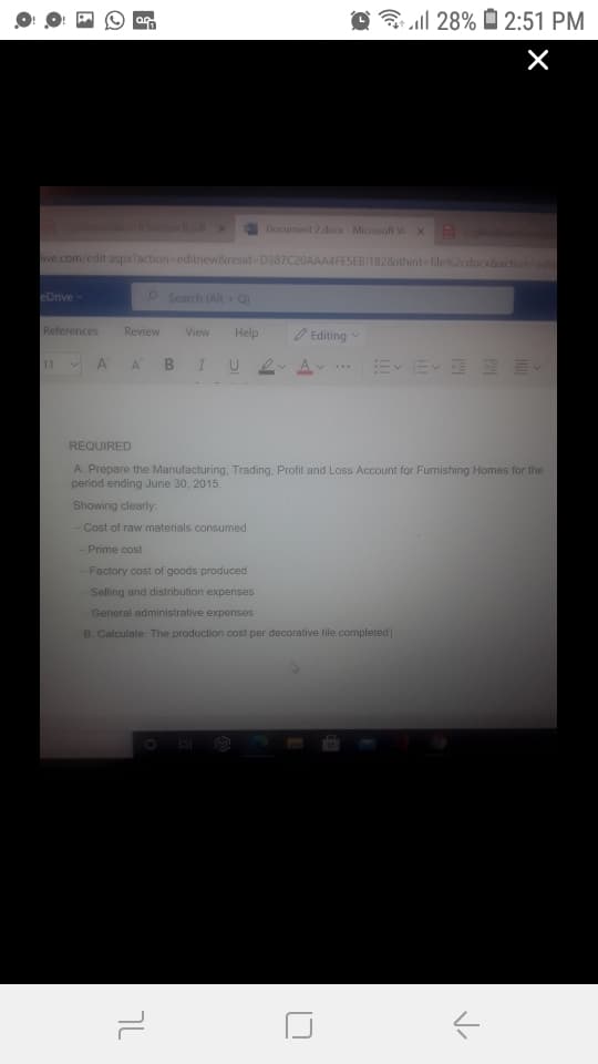 O ag
O | 28% O 2:51 PM
Sechon Bpdlx
Document 2 doo Microsoft W X alem
ive.com/edit.aspx?action editew&resid D387C20AAA4FESEB1182&ithint file%2cdocx&action-edit
eDnve
Search (Alt Q
References
Review
View
Help
O Editing
11
A
A
B
IU 2
E EEEE
A v
..
REQUIRED
A. Prepare the Manufacturing, Trading, Profit and Loss Account for Fumishing Homes for the
period ending June 30, 2015.
Showing clearly:
Cost of raw materials consumed
- Prime cost
Factory cost of goods produced
Selling and distribution expenses
General administrative expenses
B. Calculate: The production cost per decorative tile completed
