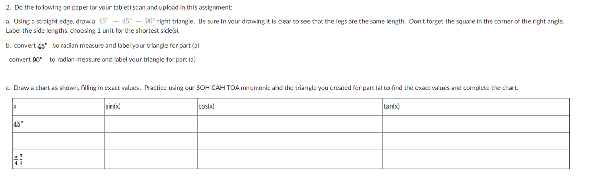 2. Do the following on paper (or your tablet) scan and upload in this assignment:
a. Using a straight edge, draw a 45° – 45°
90° right triangle. Be sure in your drawing it is clear to see that the legs are the same length. Don't forget the square in the corner of the right angle.
Label the side lengths, choosing 1 unit for the shortest side(s).
b. convert 45° to radian measure and label your triangle for part (a)
convert 90°
to radian measure and label your triangle for part (a)
c. Draw a chart as shown, filling in exact values. Practice using our SOH CAH TOA mnemonic and the triangle you created for part (a) to find the exact values and complete the chart.
sin(x)
cos(x)
tan(x)
45°
