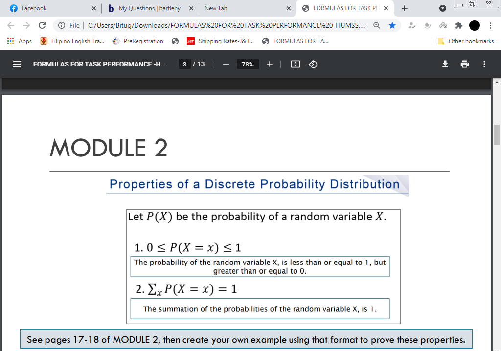 f Facebook
b My Questions | bartleby
New Tab
O FORMULAS FOR TASK PE X
->
O File
C:/Users/Bitug/Downloads/FORMULAS%20FOR%20TASK%20PERFORMANCE%20-HUMS.
E Apps O Filipino English Tra.
e PreRegistration
JET Shipping Rates-J&T..
O FORMULAS FOR TA.
O Other bookmarks
FORMULAS FOR TASK PERFORMANCE -H...
3 / 13
78%
MODULE 2
Properties of a Discrete Probability Distribution
Let P(X) be the probability of a random variable X.
1. 0 < P(X = x)<1
The probability of the random variable X, is less than or equal to 1, but
greater than or equal to 0.
2. ΣP(X x) -
= 1
The summation of the probabilities of the random variable X, is 1.
See pages 17-18 of MODULE 2, then create your own example using that format to prove these properties.
