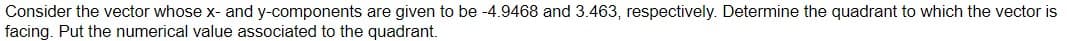 Consider the vector whose x- and y-components are given to be -4.9468 and 3.463, respectively. Determine the quadrant to which the vector is
facing. Put the numerical value associated to the quadrant.

