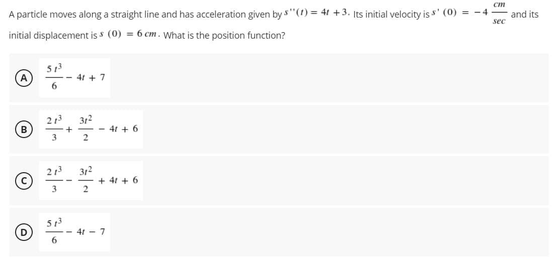 ст
A particle moves along a straight line and has acceleration given by s"(t) = 4t +3. Its initial velocity is s' (0) = - 4
and its
sec
initial displacement is s (0) = 6 cm. What is the position function?
5 13
4t + 7
A
6.
2 13
312
B
4t + 6
+
2
312
+ 4t + 6
213
3
5 13
- 4t - 7
6.
