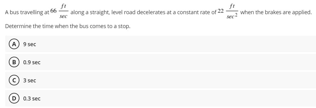 A bus travelling at 66
along a straight, level road decelerates at a constant rate of 22
sec
ft
Sec2
when the brakes are applied.
Determine the time when the bus comes to a stop.
9 sec
0.9 sec
3 sec
D
0.3 sec
