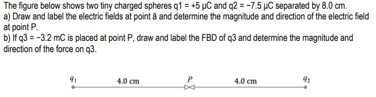 The figure below shows two tiny charged spheres q1 = +5 µC and q2 = -7.5 µC separated by 8.0 cm.
a) Draw and label the electric fields at point ã and determine the magnitude and direction of the electric field
at point P.
b) if q3 = -3.2 mC is placed at point P, draw and label the FBD of q3 and determine the magnitude and
direction of the force on q3.
91
4.0 cm
4.0 cm
92
