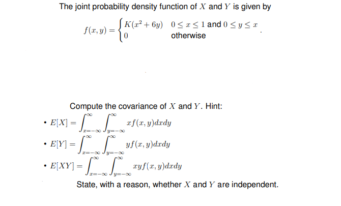 "f(x, y)d.rdy
The joint probability density function of X and Y is given by
SK(r² + 6y) 0<x<1 and 0 < y <x
f(r, y)
otherwise
Compute the covariance of X and Y. Hint:
E[X]
af(x, y)dxdy
· EļY] = [ L
yf(r, y)d.rdy
r=-00
y=-00
• E[XY] = || ryf(x,y)drdy
y=-00
State, with a reason, whether X and Y are independent.
