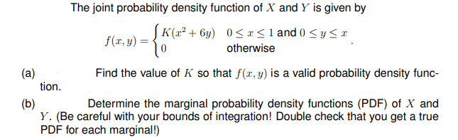 The joint probability density function of X and Y is given by
K(x² + 6y) 0<a<1 and 0 < y < x
f(r, y) =
otherwise
(a)
tion.
Find the value of K so that f(r, y) is a valid probability density func-
(b)
Y. (Be careful with your bounds of integration! Double check that you get a true
PDF for each marginal!)
Determine the marginal probability density functions (PDF) of X and
