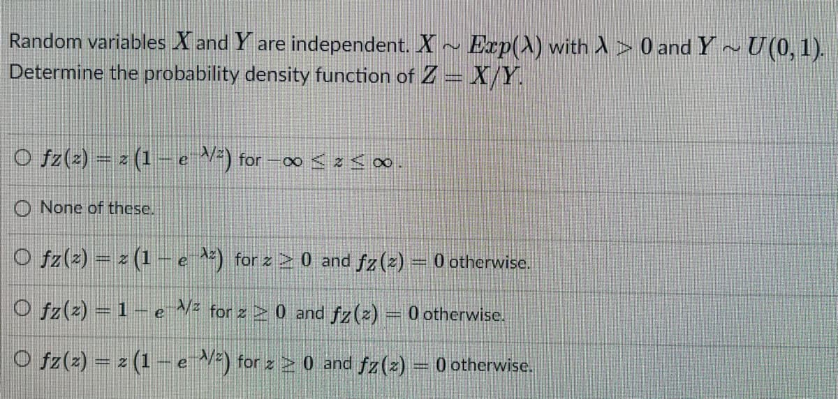 Random variables X and Y are independent. X Exp(X) with A > 0 and Y~U(0, 1).
Determine the probability density function of Z =X/Y.
O fz(2) = z (1 -e ) for -o < z<∞.
O None of these.
O fz(2) = z (1– e ) for z 2 0 and fz(z) = 0 otherwise.
O fz(z) = 1 - e for z 2 0 and fz(z) = 0 otherwise.
O fz(z) = z (1 -e ) for z 2 0 and fz(z) = 0 otherwise.
