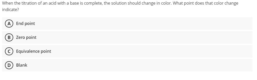 When the titration of an acid with a base is complete, the solution should change in color. What point does that color change
indicate?
A End point
B) Zero point
Equivalence point
D) Blank
