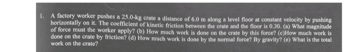 1. A factory worker pushes a 25.0-kg crate a distance of 6.0 m along a level floor at constant velocity by pushing
horizontally on it. The coefficient of kinetic friction between the crate and the floor is 0.30. (a) What magnitude
of force must the worker apply? (b) How much work is done on the crate by this force? (c)How much work is
done on the crate by friction? (d) How much work is done by the normal force? By gravity? (e) What is the total
work on the crate?
