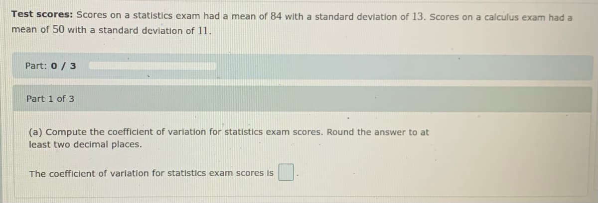 Test scores: Scores on a statistics exam had a mean of 84 with a standard deviation of 13. Scores on a calculus exam had a
mean of 50 with a standard deviation of 11.
Part: 0 / 3
Part 1 of 3
(a) Compute the coefficient of variation for statistics exam scores. Round the answer to at
least two decimal places.
The coefficient of variation for statistics exam scores is
