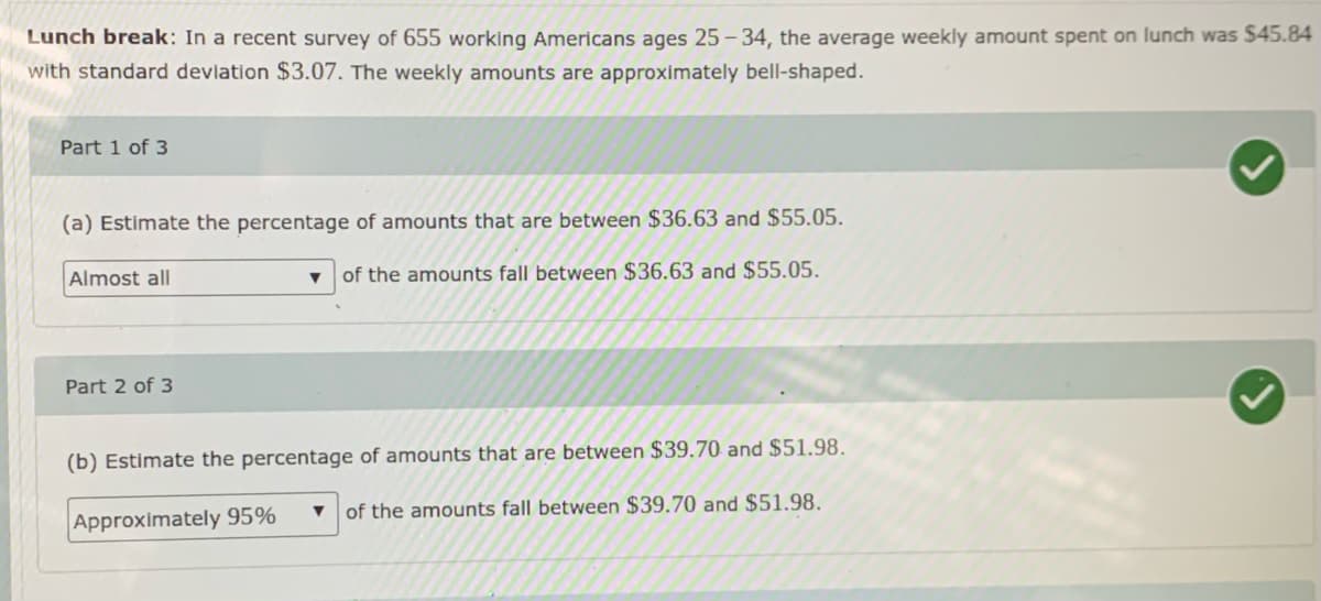 Lunch break: In a recent survey of 655 working Americans ages 25 - 34, the average weekly amount spent on lunch was $45.84
with standard deviation $3.07. The weekly amounts are approximately bell-shaped.
Part 1 of 3
(a) Estimate the percentage of amounts that are between $36.63 and $55.05.
Almost all
of the amounts fall between $36.63 and $55.05.
Part 2 of 3
(b) Estimate the percentage of amounts that are between $39.70 and $51.98.
of the amounts fall between $39.70 and $51.98.
Approximately 95%
