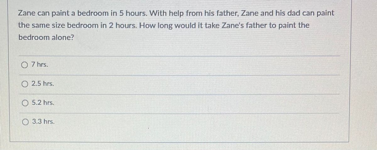 Zane can paint a bedroom in 5 hours. With help from his father, Zane and his dad can paint
the same size bedroom in 2 hours. How long would it take Zane's father to paint the
bedroom alone?
O 7 hrs.
O 2.5 hrs.
O 5.2 hrs.
О 3.3 hrs.

