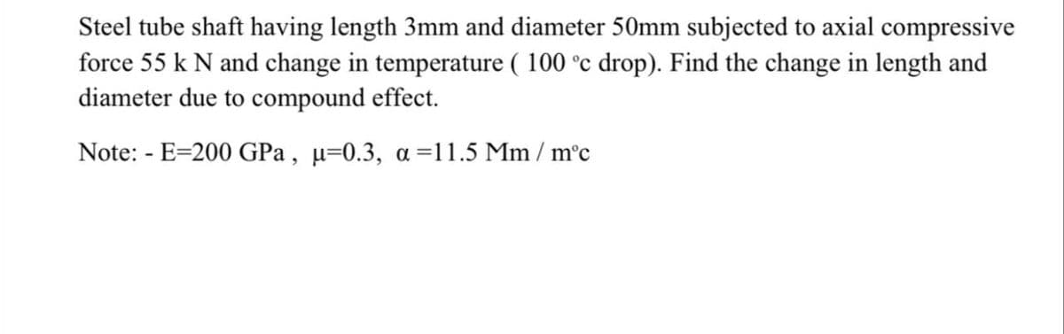 Steel tube shaft having length 3mm and diameter 50mm subjected to axial compressive
force 55 k N and change in temperature ( 100 °c drop). Find the change in length and
diameter due to compound effect.
Note: - E=200 GPa , µ=0.3, a =11.5 Mm / m°c
