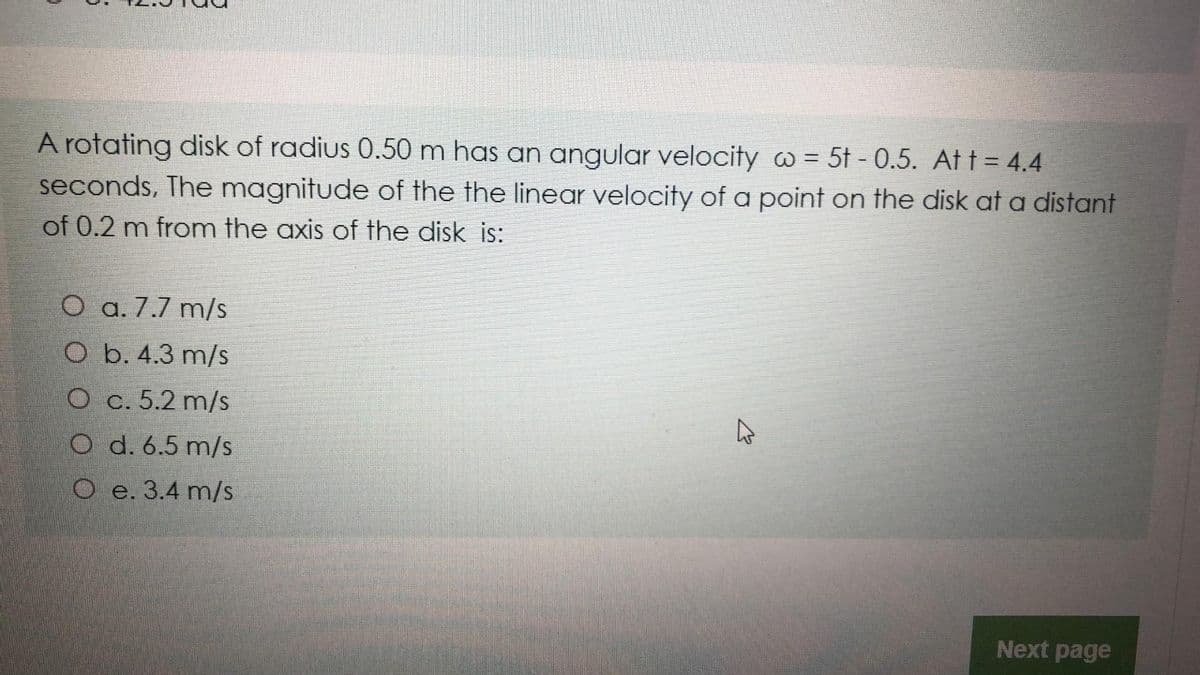 A rotating disk of radius 0.50 m has an angular velocity w = 5t - 0.5. At t = 4.4
seconds, The magnitude of the the linear velocity of a point on the disk at a distant
of 0.2 m from the axis of the disk is:
O a. 7.7 m/s
O b. 4.3 m/s
O c. 5.2 m/s
O d. 6.5 m/s
O e. 3.4 m/s
Next page
