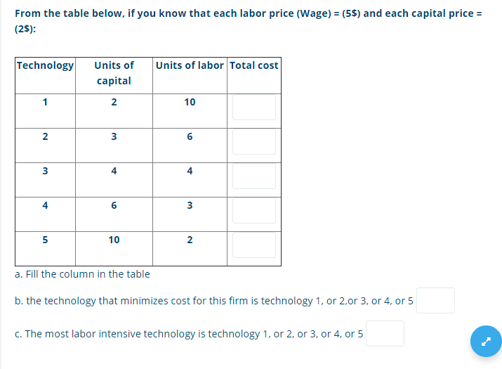 From the table below, if you know that each labor price (Wage) = (5$) and each capital price =
(2$):
Technology
Units of
Units of labor Total cost
capital
1
2
10
3
6.
3
6
5
10
2
a. Fill the column in the table
b. the technology that minimizes cost for this firm is technology 1, or 2,or 3, or 4, or 5
c. The most labor intensive technology is technology 1, or 2, or 3, or 4, or 5
4,
