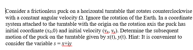 Consider a frictionless puck on a horizontal turntable that rotates counterclockwise
with a constant angular velocity 2. Ignore the rotation of the Earth. In a coordinate
system attached to the turntable with the origin on the rotation axis the puck has
initial coordinate (x0,0) and initial velocity ( ). Determine the subsequent
motion of the puck on the turntable given by x(t), y(t). Hint: It is convenient to
consider the variable s = xtiv
