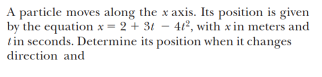 A particle moves along the x axis. Its position is given
by the equation x = 2 + 3t – 4t?, with x in meters and
tin seconds. Determine its position when it changes
direction and
