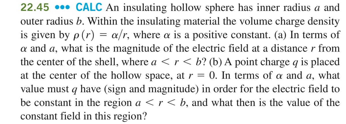 22.45 •• CALC An insulating hollow sphere has inner radius a and
outer radius b. Within the insulating material the volume charge density
is given by p (r)
a and a, what is the magnitude of the electric field at a distance r from
the center of the shell, where a <r < b? (b) A point charge q is placed
at the center of the hollow space, at r =
value must q have (sign and magnitude) in order for the electric field to
be constant in the region a < r < b, and what then is the value of the
constant field in this region?
a/r, where a is a positive constant. (a) In terms of
0. In terms of a and a, what
