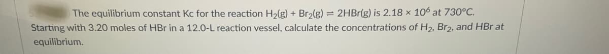 The equilibrium constant Kc for the reaction H2(g) + Br2(g) = 2HB1(g) is 2.18 × 106 at 730°C.
Starting with 3.20 moles of HBr in a 12.0-L reaction vessel, calculate the concentrations of H2, Br2, and HBr at
equilibrium.

