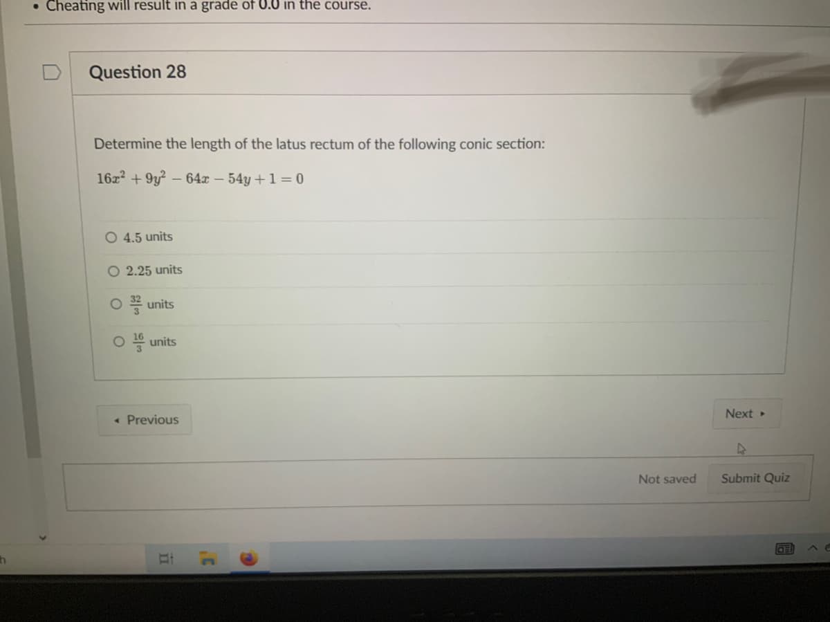 • Cheating will result in a grade of U.0 in the course.
Question 28
Determine the length of the latus rectum of the following conic section:
16z + 9y? – 64x – 54y +1 = 0
O 4.5 units
O 2.25 units
O * units
O units
Next
« Previous
Not saved
Submit Quiz
