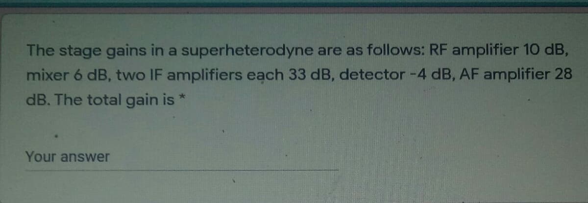 The stage gains in a superheterodyne are as follows: RF amplifier 10 dB,
mixer 6 dB, two IF amplifiers each 33 dB, detector -4 dB, AF amplifier 28
dB. The total gain is
Your answer
