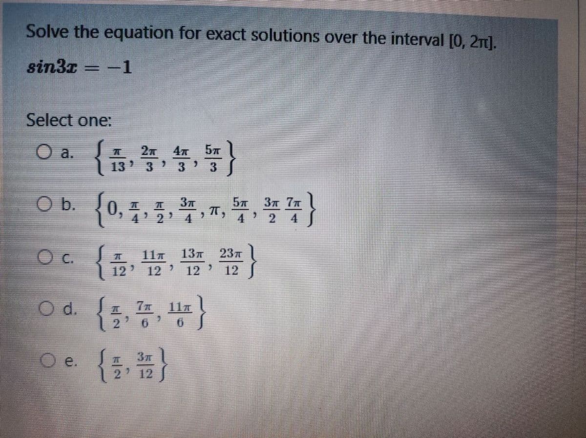 Solve the equation for exact solutions over the interval [0, 2n).
sin3z = -1
Select one:
O a.
4 57
13'
3.
57
37 7T
0.
4 2
4 J
c.
237
11T
13T
12 12 ' 12 12
O d. a 7x l1a
12' 6' 6
O e.
2 12
